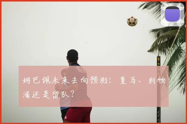 姆巴佩未来去向预测:皇马、利物浦还是留队?