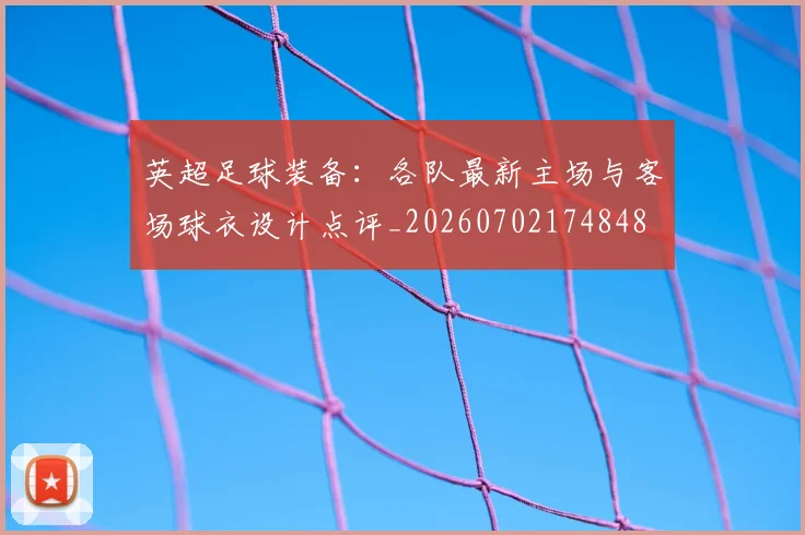 英超足球装备:各队最新主场与客场球衣设计点评_20260702174848