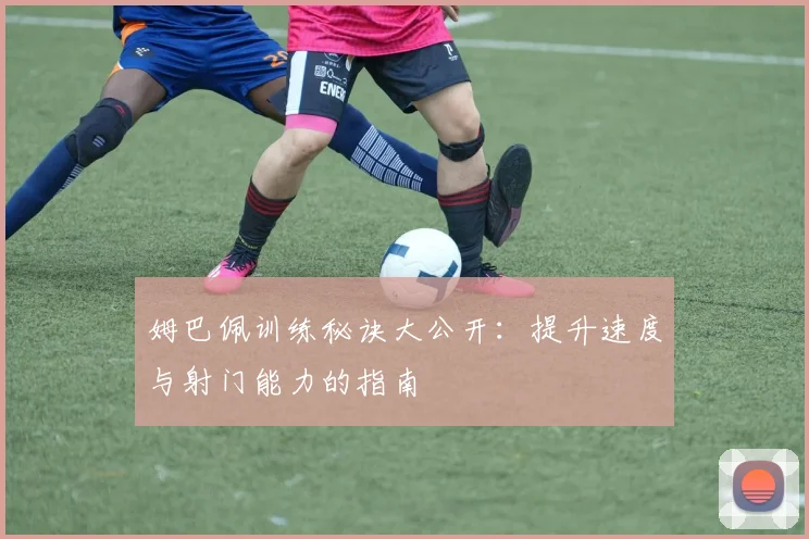 姆巴佩训练秘诀大公开:提升速度与射门能力的指南