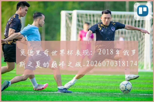莫德里奇世界杯表现:2018年俄罗斯之夏的巅峰之旅_20260703181743